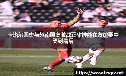 卡塔尔国奥与越南国奥激战正酣谁能在友谊赛中笑到最后