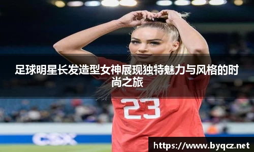 足球明星长发造型女神展现独特魅力与风格的时尚之旅