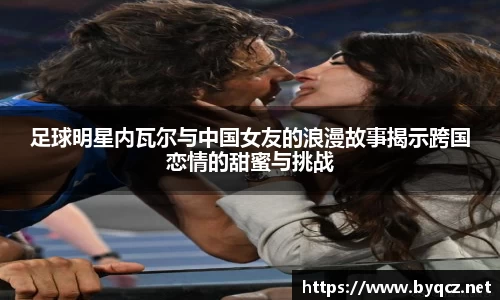 足球明星内瓦尔与中国女友的浪漫故事揭示跨国恋情的甜蜜与挑战